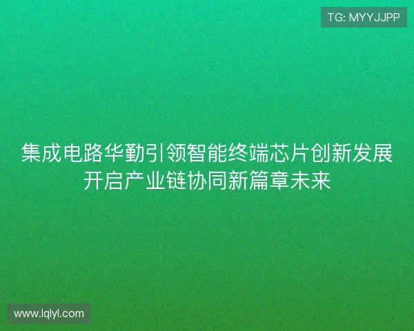 集成电路华勤引领智能终端芯片创新发展开启产业链协同新篇章未来 集成电路华勤引领智能终端芯片创新发展开启产业链协同新篇章未来